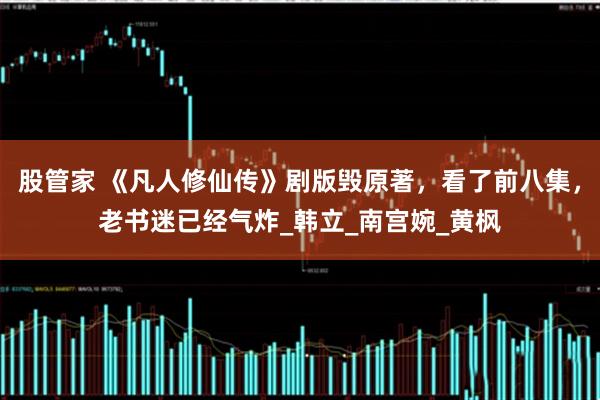 股管家 《凡人修仙传》剧版毁原著，看了前八集，老书迷已经气炸_韩立_南宫婉_黄枫