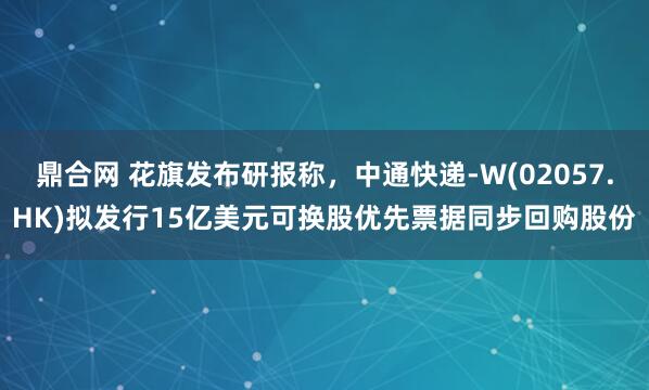 鼎合网 花旗发布研报称，中通快递-W(02057.HK)拟发行15亿美元可换股优先票据同步回购股份