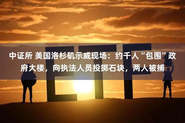 中证所 美国洛杉矶示威现场：约千人“包围”政府大楼，向执法人员投掷石块，两人被捕