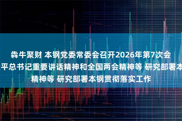 犇牛聚财 本钢党委常委会召开2026年第7次会议 传达学习习近平总书记重要讲话精神和全国两会精神等 研究部署本钢贯彻落实工作