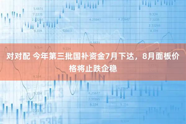 对对配 今年第三批国补资金7月下达，8月面板价格将止跌企稳