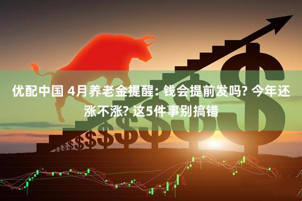 优配中国 4月养老金提醒: 钱会提前发吗? 今年还涨不涨? 这5件事别搞错