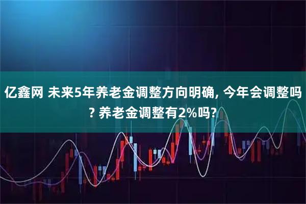 亿鑫网 未来5年养老金调整方向明确, 今年会调整吗? 养老金调整有2%吗?