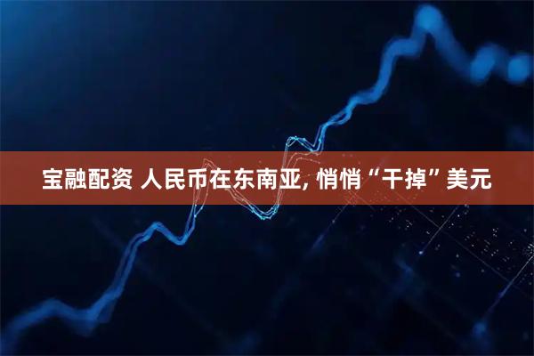 宝融配资 人民币在东南亚, 悄悄“干掉”美元