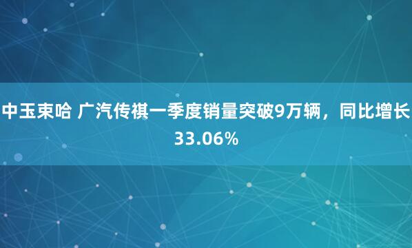 中玉束哈 广汽传祺一季度销量突破9万辆,同比增长33.06%