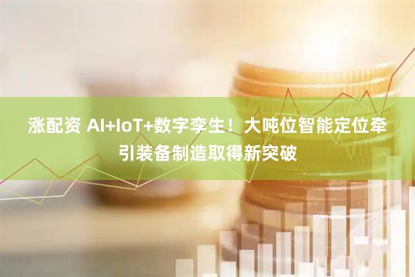 涨配资 AI+IoT+数字孪生！大吨位智能定位牵引装备制造取得新突破