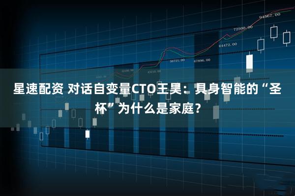 星速配资 对话自变量CTO王昊：具身智能的“圣杯”为什么是家庭？