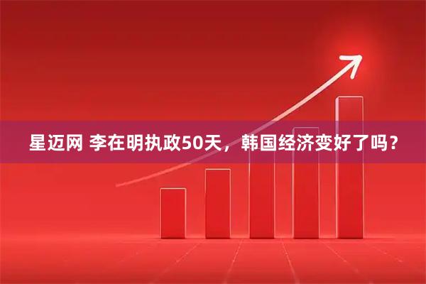 星迈网 李在明执政50天,韩国经济变好了吗?