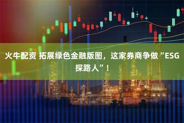 火牛配资 拓展绿色金融版图,这家券商争做“ESG探路人”!