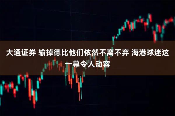 大通证券 输掉德比他们依然不离不弃 海港球迷这一幕令人动容