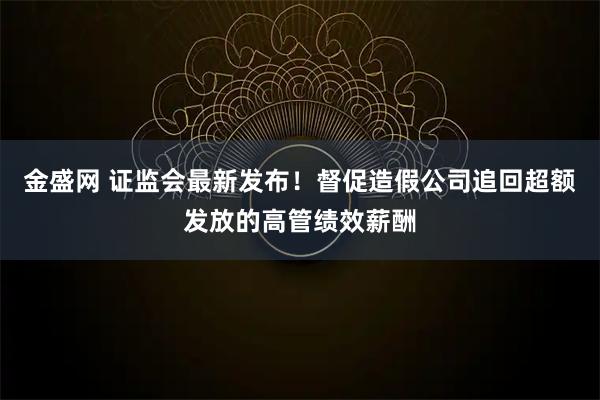 金盛网 证监会最新发布！督促造假公司追回超额发放的高管绩效薪酬