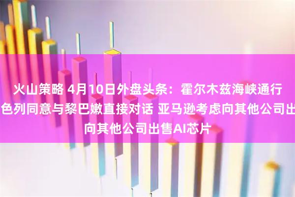 火山策略 4月10日外盘头条：霍尔木兹海峡通行仍受限 以色列同意与黎巴嫩直接对话 亚马逊考虑向其他公司出售AI芯片