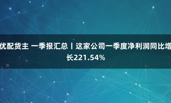 优配货主 一季报汇总丨这家公司一季度净利润同比增长221.54%