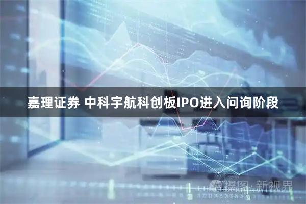 嘉理证券 中科宇航科创板IPO进入问询阶段