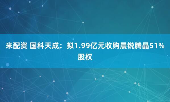 米配资 国科天成：拟1.99亿元收购晨锐腾晶51%股权